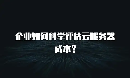 企业如何科学评估云服务器成本？