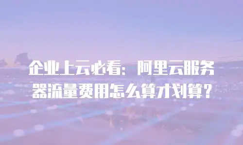 企业上云必看：阿里云服务器流量费用怎么算才划算？