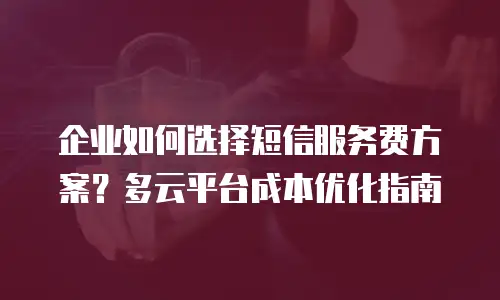 企业如何选择短信服务费方案？多云平台成本优化指南