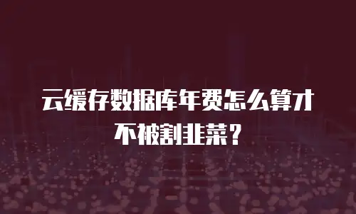 云缓存数据库年费怎么算才不被割韭菜？