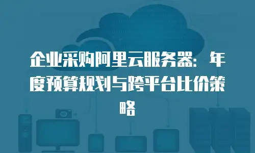 企业采购阿里云服务器：年度预算规划与跨平台比价策略