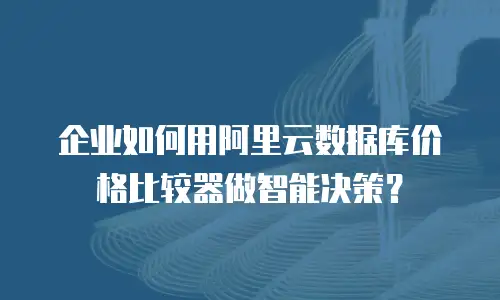 企业如何用阿里云数据库价格比较器做智能决策？
