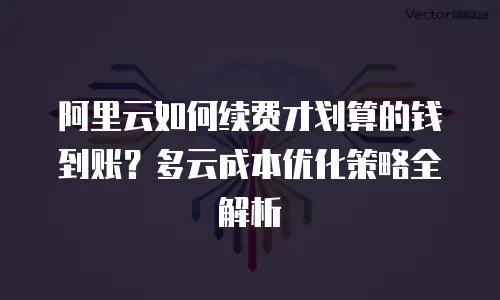 阿里云如何续费才划算的钱到账？多云成本优化策略全解析