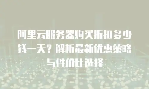 阿里云服务器购买折扣多少钱一天？解析最新优惠策略与性价比选择