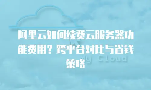 阿里云如何续费云服务器功能费用？跨平台对比与省钱策略