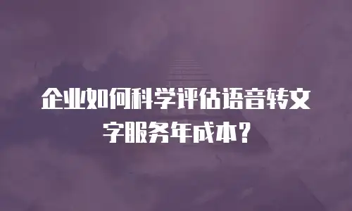 企业如何科学评估语音转文字服务年成本？
