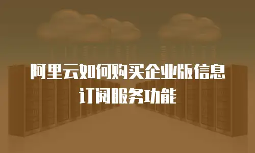 阿里云如何购买企业版信息订阅服务功能