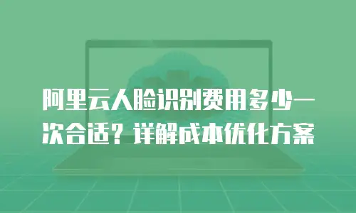阿里云人脸识别费用多少一次合适？详解成本优化方案
