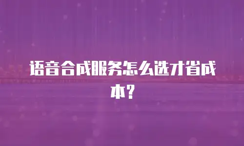 语音合成服务怎么选才省成本？
