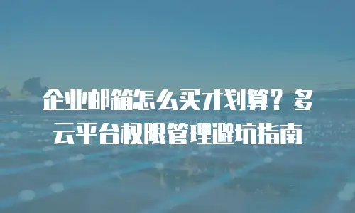 企业邮箱怎么买才划算？多云平台权限管理避坑指南