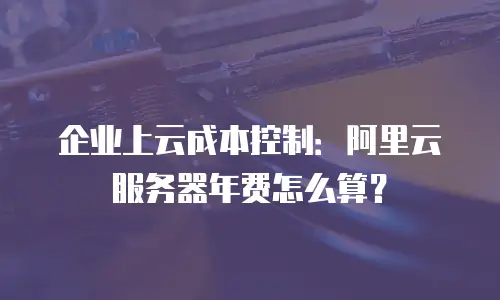企业上云成本控制：阿里云服务器年费怎么算？