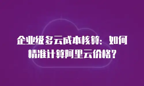 企业级多云成本核算：如何精准计算阿里云价格？