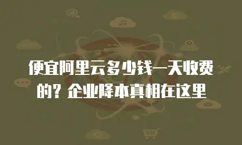 便宜阿里云多少钱一天收费的？企业降本真相在这里
