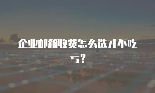 企业邮箱收费怎么选才不吃亏？