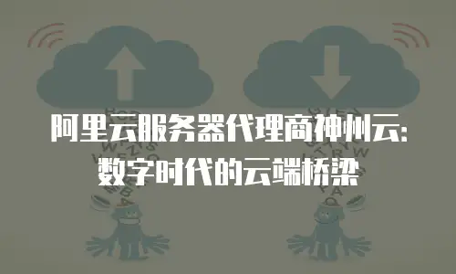 阿里云服务器代理商神州云：数字时代的云端桥梁