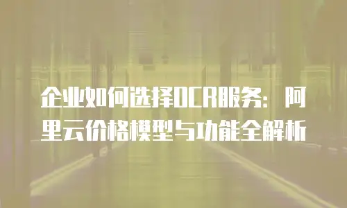 企业如何选择OCR服务：阿里云价格模型与功能全解析