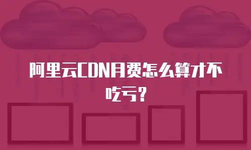 阿里云CDN月费怎么算才不吃亏？