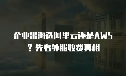 企业出海选阿里云还是AWS？先看外服收费真相
