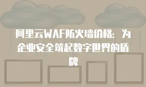 阿里云WAF防火墙价格：为企业安全筑起数字世界的盾牌