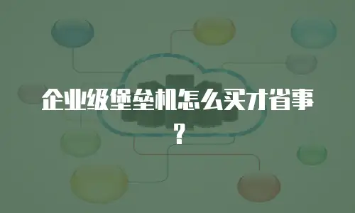 企业级堡垒机怎么买才省事？