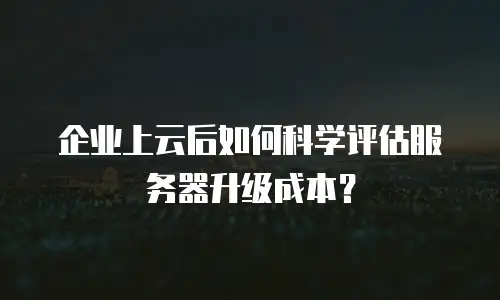 企业上云后如何科学评估服务器升级成本？