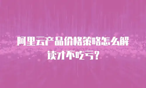 阿里云产品价格策略怎么解读才不吃亏？