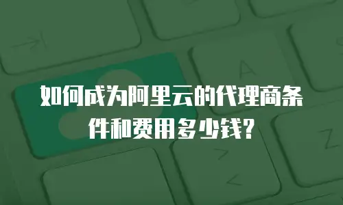 如何成为阿里云的代理商条件和费用多少钱？