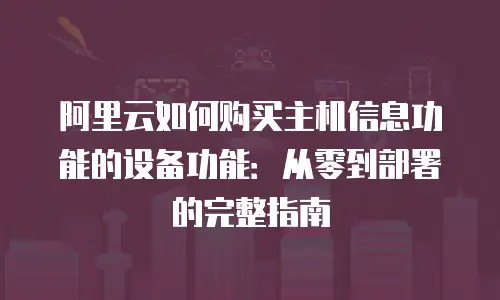 阿里云如何购买主机信息功能的设备功能：从零到部署的完整指南