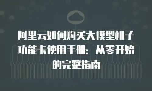 阿里云如何购买大模型机子功能卡使用手册：从零开始的完整指南