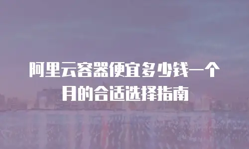 阿里云容器便宜多少钱一个月的合适选择指南