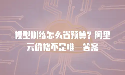 模型训练怎么省预算？阿里云价格不是唯一答案
