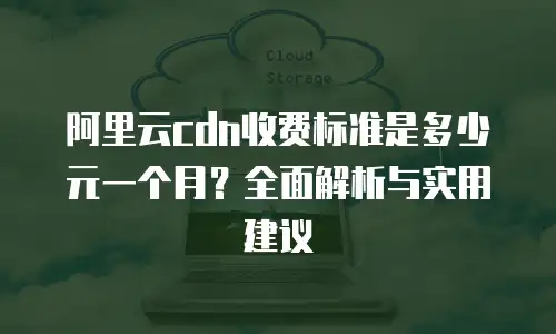阿里云cdn收费标准是多少元一个月？全面解析与实用建议