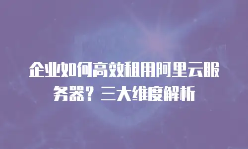 企业如何高效租用阿里云服务器？三大维度解析