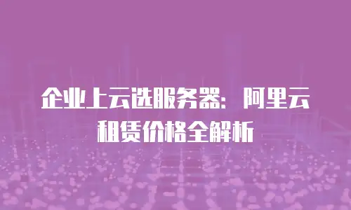 企业上云选服务器：阿里云租赁价格全解析