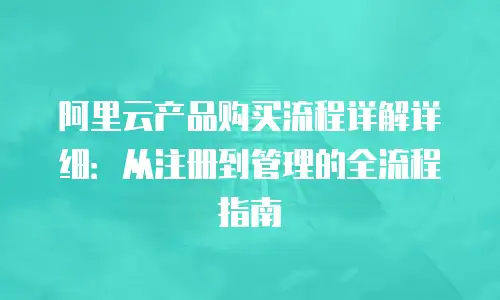 阿里云产品购买流程详解详细：从注册到管理的全流程指南