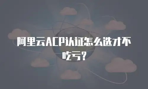 阿里云ACP认证怎么选才不吃亏？