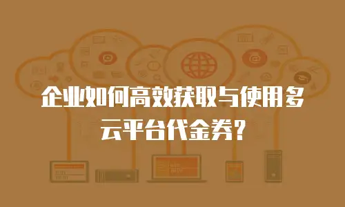 企业如何高效获取与使用多云平台代金券？