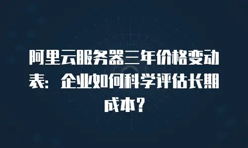 阿里云服务器三年价格变动表：企业如何科学评估长期成本？