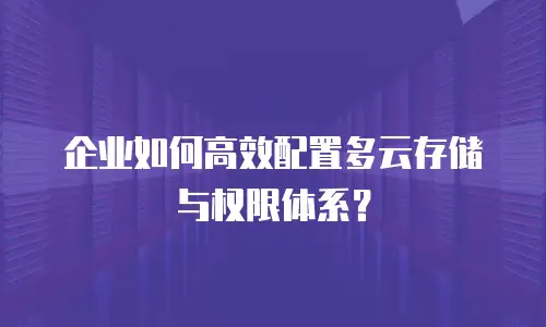 企业如何高效配置多云存储与权限体系？