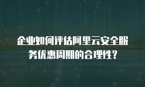 企业如何评估阿里云安全服务优惠周期的合理性？