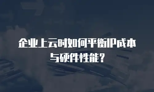 企业上云时如何平衡IP成本与硬件性能？