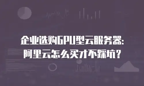 企业选购GPU型云服务器：阿里云怎么买才不踩坑？