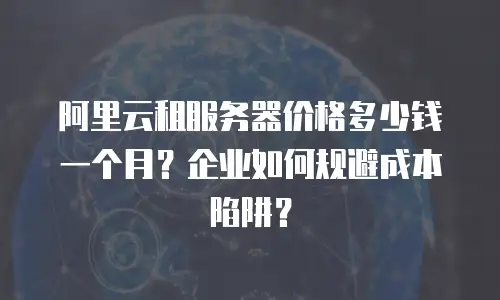 阿里云租服务器价格多少钱一个月？企业如何规避成本陷阱？