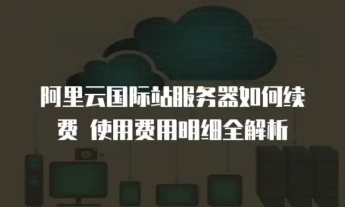 阿里云国际站服务器如何续费 使用费用明细全解析