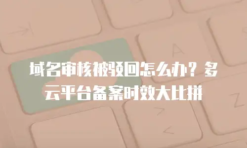 域名审核被驳回怎么办？多云平台备案时效大比拼