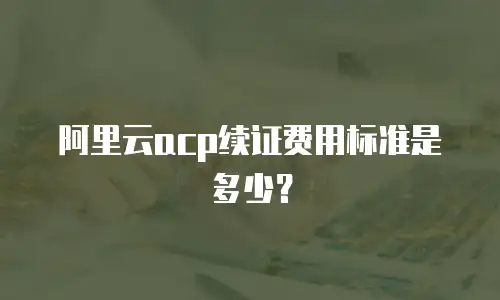 阿里云acp续证费用标准是多少？