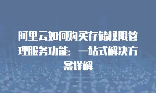 阿里云如何购买存储权限管理服务功能：一站式解决方案详解