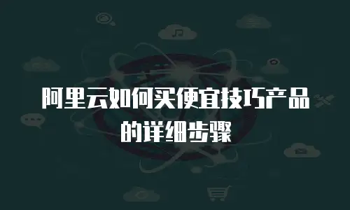 阿里云如何买便宜技巧产品的详细步骤