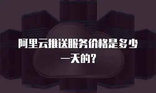 阿里云推送服务价格是多少一天的？