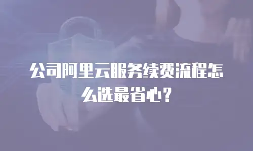公司阿里云服务续费流程怎么选最省心？